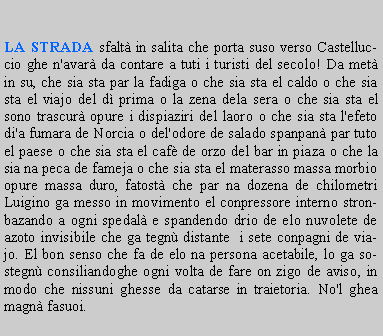 Casella di testo: LA STRADA sfalt in salita che porta suso verso Castelluccio ghe n'avar da contare a tuti i turisti del secolo! Da met in su, che sia sta par la fadiga o che sia sta el caldo o che sia sta el viajo del d prima o la zena dela sera o che sia sta el sono trascur opure i dispiaziri del laoro o che sia sta l'efeto di'a fumara de Norcia o del'odore de salado spanpan par tuto el paese o che sia sta el caf de orzo del bar in piaza o che la sia na peca de fameja o che sia sta el materasso massa morbio opure massa duro, fatost che par na dozena de chilometri Luigino ga messo in movimento el conpressore interno stronbazando a ogni spedal e spandendo drio de elo nuvolete de azoto invisibile che ga tegn distante  i sete conpagni de viajo. El bon senso che fa de elo na persona acetabile, lo ga sostegn consiliandoghe ogni volta de fare on zigo de aviso, in modo che nissuni ghesse da catarse in traietoria. No'l ghea magn fasuoi.